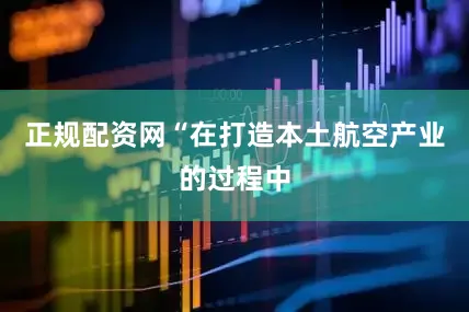 正规配资网“在打造本土航空产业的过程中